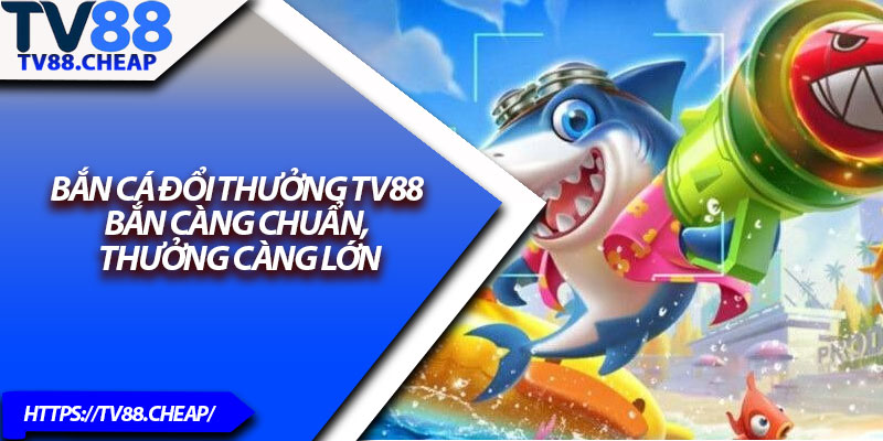 Bắn Cá Đổi Thưởng TV88 – Bắn Càng Chuẩn, Thưởng Càng Lớn 1 Ban Ca Doi Thuong TV88 – Ban Cang Chuan Thuong Cang Lon