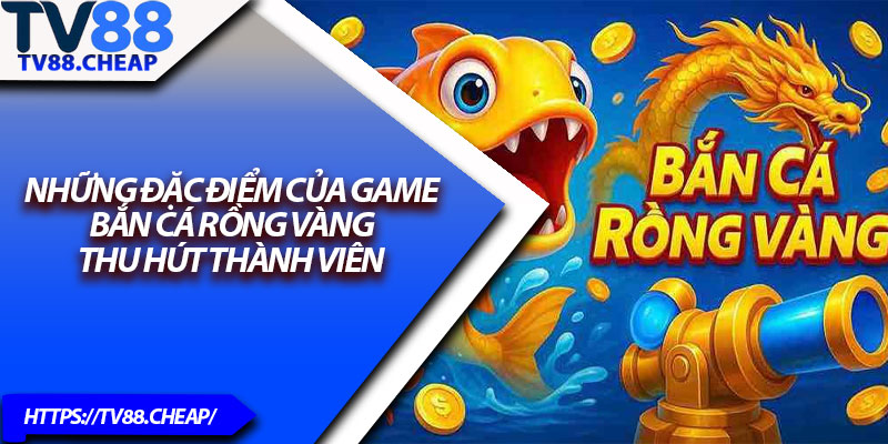 Bắn Cá Rồng Vàng – Thủ Thuật Nhận Thưởng Cao TV88 3 Những đặc điểm của game bắn cá rồng vàng thu hút thành viên